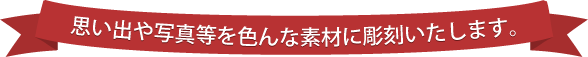 思い出や写真等を色んな素材に彫刻いたします。